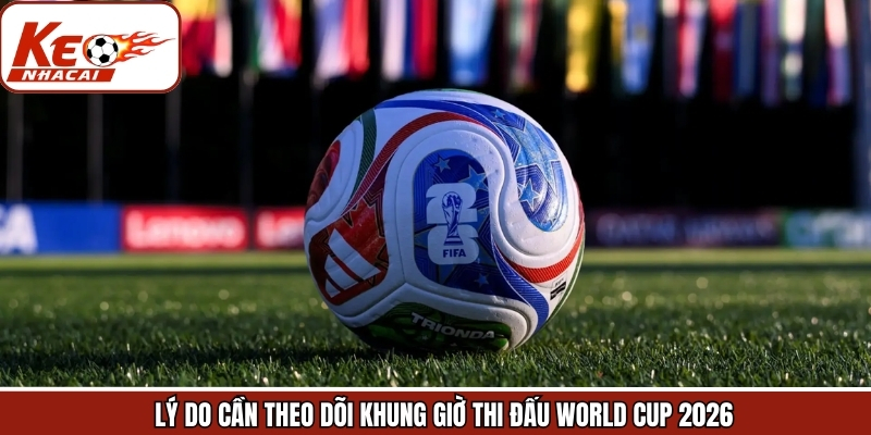 Vì sao nên theo dõi khung giờ thi đấu World Cup 2026